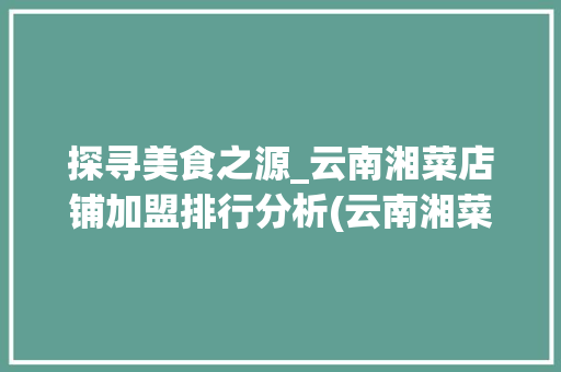 探寻美食之源_云南湘菜店铺加盟排行分析(云南湘菜店铺加盟排行) 探寻美食之源_云南湘菜店铺加盟排行分析(云南湘菜店铺加盟排行) 饮食拾萃