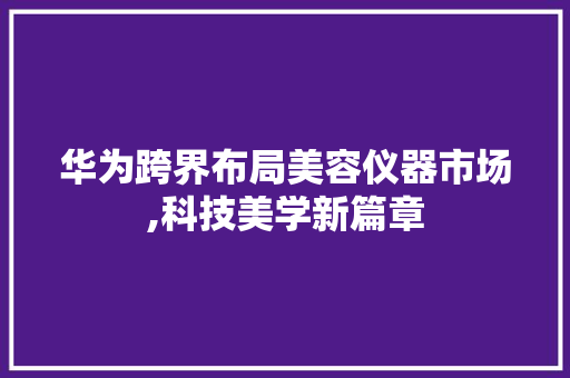 华为跨界布局美容仪器市场,科技美学新篇章 华为跨界布局美容仪器市场,科技美学新篇章 美容塑身