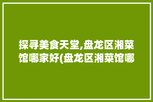 探寻美食天堂,盘龙区湘菜馆哪家好(盘龙区湘菜馆哪家好) 探寻美食天堂,盘龙区湘菜馆哪家好(盘龙区湘菜馆哪家好) 饮食拾萃