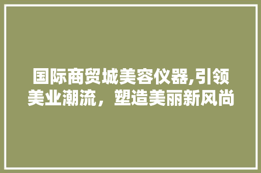 国际商贸城美容仪器,引领美业潮流，塑造美丽新风尚 国际商贸城美容仪器,引领美业潮流，塑造美丽新风尚 养生保健