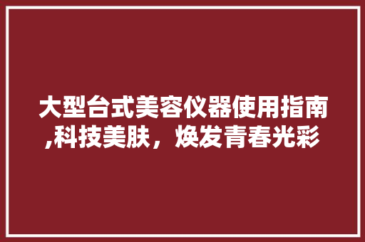大型台式美容仪器使用指南,科技美肤，焕发青春光彩 大型台式美容仪器使用指南,科技美肤，焕发青春光彩 美容塑身