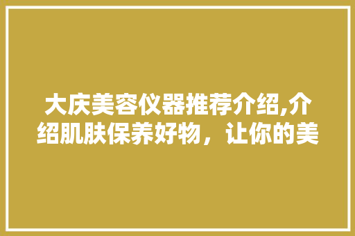 大庆美容仪器推荐介绍,介绍肌肤保养好物，让你的美丽从“芯”开始 大庆美容仪器推荐介绍,介绍肌肤保养好物，让你的美丽从“芯”开始 家居时尚