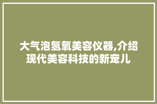 大气泡氢氧美容仪器,介绍现代美容科技的新宠儿 大气泡氢氧美容仪器,介绍现代美容科技的新宠儿 日用科普