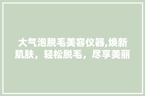 大气泡脱毛美容仪器,焕新肌肤，轻松脱毛，尽享美丽人生 大气泡脱毛美容仪器,焕新肌肤，轻松脱毛，尽享美丽人生 家居时尚