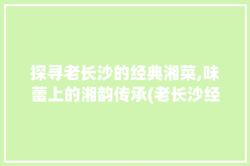 探寻老长沙的经典湘菜,味蕾上的湘韵传承(老长沙经典湘菜有哪些) 探寻老长沙的经典湘菜,味蕾上的湘韵传承(老长沙经典湘菜有哪些) 饮食拾萃