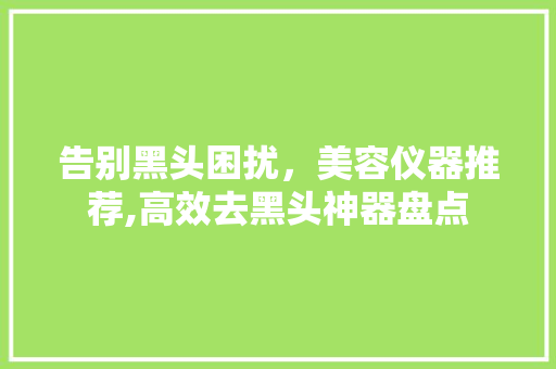告别黑头困扰，美容仪器推荐,高效去黑头神器盘点 告别黑头困扰，美容仪器推荐,高效去黑头神器盘点 养生保健