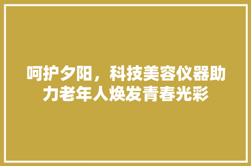 呵护夕阳，科技美容仪器助力老年人焕发青春光彩 呵护夕阳，科技美容仪器助力老年人焕发青春光彩 旅行地理