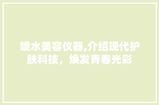 喷水美容仪器,介绍现代护肤科技，焕发青春光彩 喷水美容仪器,介绍现代护肤科技，焕发青春光彩 旅行地理