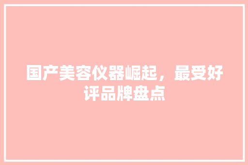 国产美容仪器崛起，最受好评品牌盘点 国产美容仪器崛起，最受好评品牌盘点 动手制作