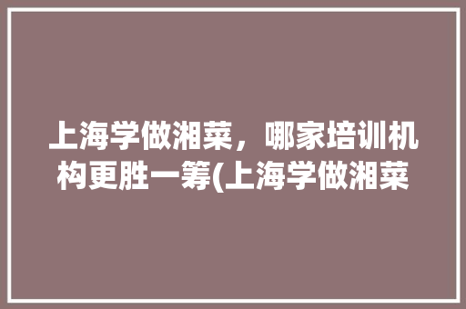 上海学做湘菜，哪家培训机构更胜一筹(上海学做湘菜哪个好点) 上海学做湘菜，哪家培训机构更胜一筹(上海学做湘菜哪个好点) 饮食拾萃