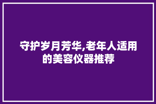 守护岁月芳华,老年人适用的美容仪器推荐 守护岁月芳华,老年人适用的美容仪器推荐 养生保健
