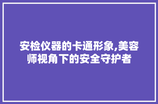 安检仪器的卡通形象,美容师视角下的安全守护者 安检仪器的卡通形象,美容师视角下的安全守护者 服饰装扮