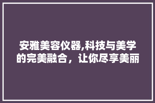 安雅美容仪器,科技与美学的完美融合，让你尽享美丽之旅 安雅美容仪器,科技与美学的完美融合，让你尽享美丽之旅 日用科普
