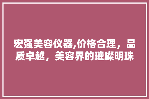 宏强美容仪器,价格合理，品质卓越，美容界的璀璨明珠 宏强美容仪器,价格合理，品质卓越，美容界的璀璨明珠 日用科普