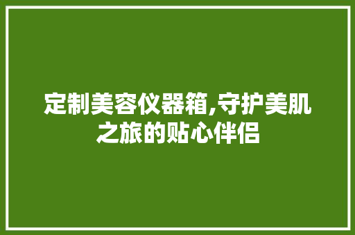 定制美容仪器箱,守护美肌之旅的贴心伴侣 定制美容仪器箱,守护美肌之旅的贴心伴侣 家居时尚