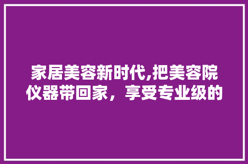 家居美容新时代,把美容院仪器带回家，享受专业级的美丽呵护 家居美容新时代,把美容院仪器带回家，享受专业级的美丽呵护 养生保健