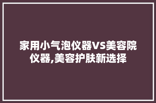 家用小气泡仪器VS美容院仪器,美容护肤新选择 家用小气泡仪器VS美容院仪器,美容护肤新选择 服饰装扮