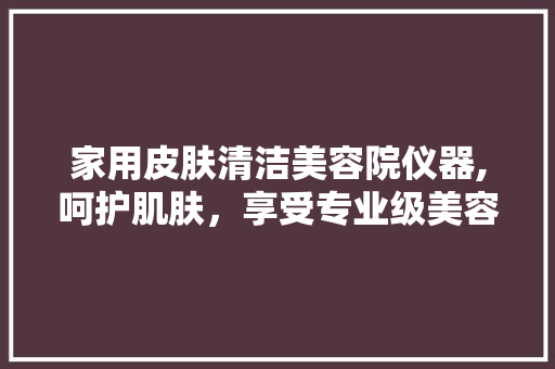 家用皮肤清洁美容院仪器,呵护肌肤，享受专业级美容体验 家用皮肤清洁美容院仪器,呵护肌肤，享受专业级美容体验 家居时尚