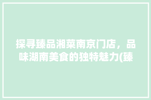 探寻臻品湘菜南京门店，品味湖南美食的独特魅力(臻品湘菜南京门店) 探寻臻品湘菜南京门店，品味湖南美食的独特魅力(臻品湘菜南京门店) 饮食拾萃