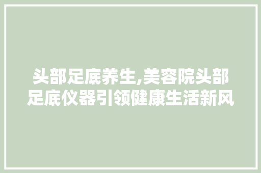 头部足底养生,美容院头部足底仪器引领健康生活新风尚 头部足底养生,美容院头部足底仪器引领健康生活新风尚 美容塑身