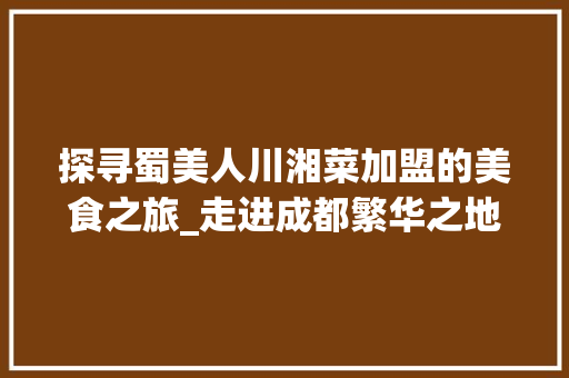 探寻蜀美人川湘菜加盟的美食之旅_走进成都繁华之地，品味正宗川湘美味(蜀美人川湘菜加盟地址) 探寻蜀美人川湘菜加盟的美食之旅_走进成都繁华之地，品味正宗川湘美味(蜀美人川湘菜加盟地址) 饮食拾萃