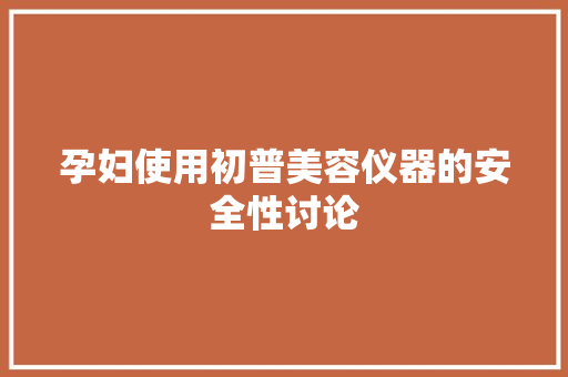 孕妇使用初普美容仪器的安全性讨论 孕妇使用初普美容仪器的安全性讨论 家居时尚