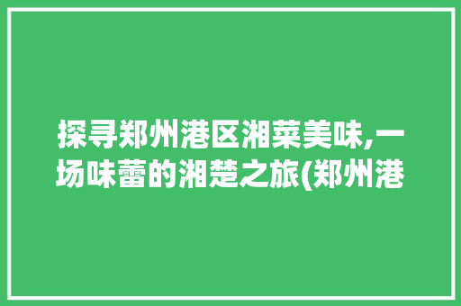 探寻郑州港区湘菜美味,一场味蕾的湘楚之旅(郑州港区好吃的湘菜餐厅) 探寻郑州港区湘菜美味,一场味蕾的湘楚之旅(郑州港区好吃的湘菜餐厅) 饮食拾萃