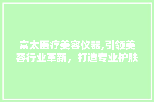 富太医疗美容仪器,引领美容行业革新，打造专业护肤新体验 富太医疗美容仪器,引领美容行业革新，打造专业护肤新体验 美容塑身
