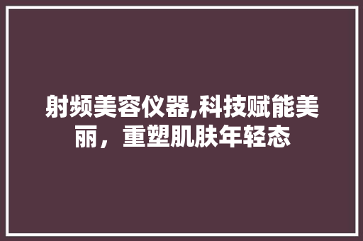 射频美容仪器,科技赋能美丽，重塑肌肤年轻态 射频美容仪器,科技赋能美丽，重塑肌肤年轻态 旅行地理