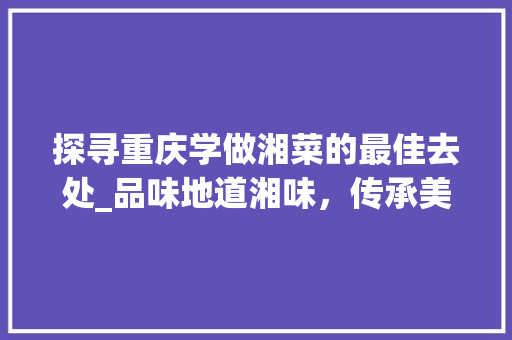 探寻重庆学做湘菜的最佳去处_品味地道湘味，传承美食文化(重庆学做湘菜哪里好) 探寻重庆学做湘菜的最佳去处_品味地道湘味，传承美食文化(重庆学做湘菜哪里好) 饮食拾萃
