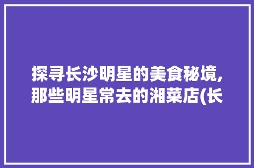 探寻长沙明星的美食秘境,那些明星常去的湘菜店(长沙明星常去的湘菜店) 探寻长沙明星的美食秘境,那些明星常去的湘菜店(长沙明星常去的湘菜店) 饮食拾萃