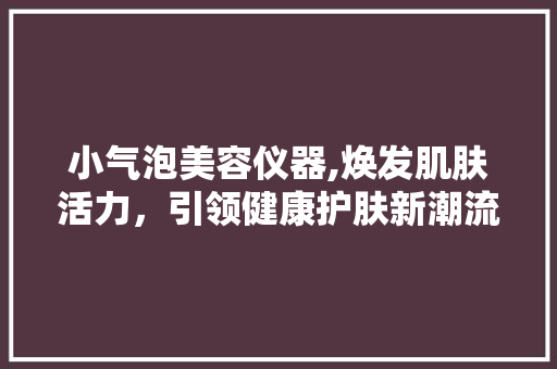 小气泡美容仪器,焕发肌肤活力，引领健康护肤新潮流 小气泡美容仪器,焕发肌肤活力，引领健康护肤新潮流 日用科普