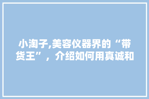 小淘子,美容仪器界的“带货王”，介绍如何用真诚和专业征服消费者 小淘子,美容仪器界的“带货王”，介绍如何用真诚和专业征服消费者 美容塑身