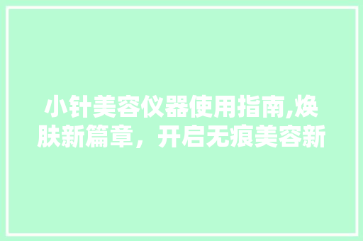 小针美容仪器使用指南,焕肤新篇章，开启无痕美容新时代 小针美容仪器使用指南,焕肤新篇章，开启无痕美容新时代 养生保健