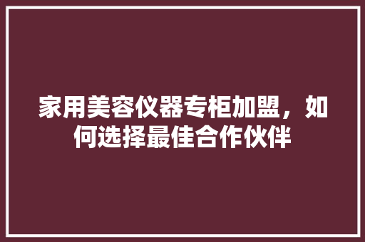 家用美容仪器专柜加盟，如何选择最佳合作伙伴 家用美容仪器专柜加盟，如何选择最佳合作伙伴 养生保健