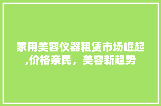 家用美容仪器租赁市场崛起,价格亲民，美容新趋势 家用美容仪器租赁市场崛起,价格亲民，美容新趋势 日用科普