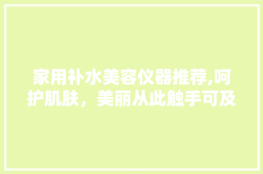 家用补水美容仪器推荐,呵护肌肤，美丽从此触手可及 家用补水美容仪器推荐,呵护肌肤，美丽从此触手可及 日用科普