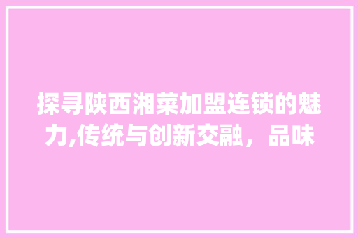 探寻陕西湘菜加盟连锁的魅力,传统与创新交融，品味美食新境界(陕西加盟连锁湘菜餐饮加盟) 探寻陕西湘菜加盟连锁的魅力,传统与创新交融，品味美食新境界(陕西加盟连锁湘菜餐饮加盟) 饮食拾萃