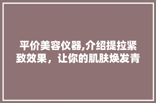 平价美容仪器,介绍提拉紧致效果，让你的肌肤焕发青春光彩 平价美容仪器,介绍提拉紧致效果，让你的肌肤焕发青春光彩 饮食拾萃