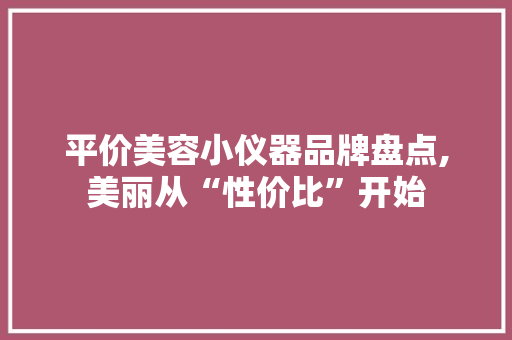 平价美容小仪器品牌盘点,美丽从“性价比”开始 平价美容小仪器品牌盘点,美丽从“性价比”开始 日用科普
