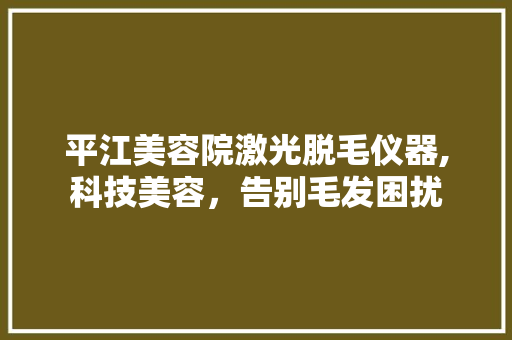 平江美容院激光脱毛仪器,科技美容，告别毛发困扰 平江美容院激光脱毛仪器,科技美容，告别毛发困扰 饮食拾萃