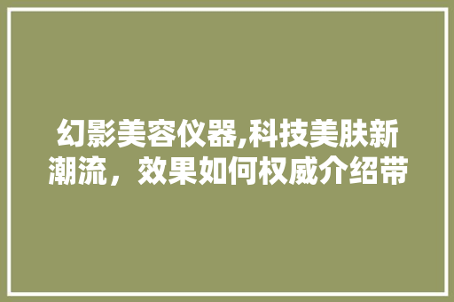 幻影美容仪器,科技美肤新潮流，效果如何权威介绍带你了解 幻影美容仪器,科技美肤新潮流，效果如何权威介绍带你了解 美容塑身