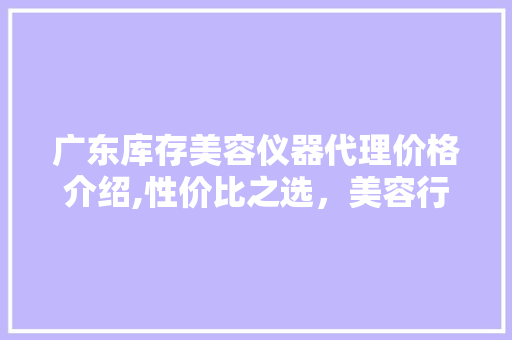 广东库存美容仪器代理价格介绍,性价比之选，美容行业新风向 广东库存美容仪器代理价格介绍,性价比之选，美容行业新风向 日用科普