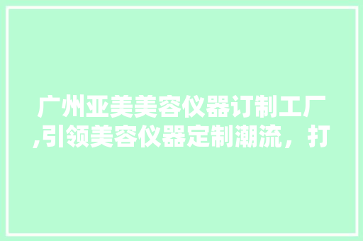 广州亚美美容仪器订制工厂,引领美容仪器定制潮流，打造美丽事业新篇章 广州亚美美容仪器订制工厂,引领美容仪器定制潮流，打造美丽事业新篇章 旅行地理
