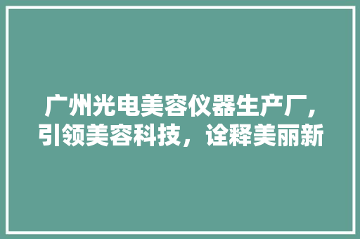 广州光电美容仪器生产厂,引领美容科技，诠释美丽新篇章 广州光电美容仪器生产厂,引领美容科技，诠释美丽新篇章 饮食拾萃