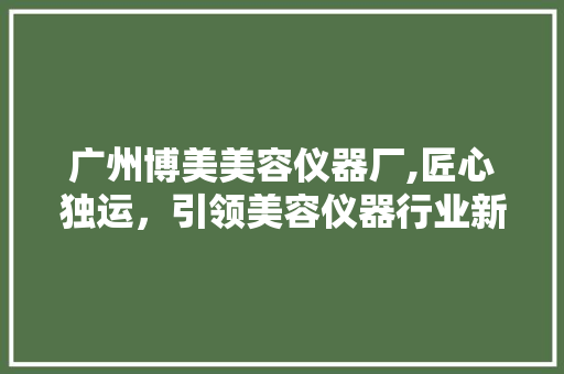 广州博美美容仪器厂,匠心独运，引领美容仪器行业新风尚 广州博美美容仪器厂,匠心独运，引领美容仪器行业新风尚 家居时尚