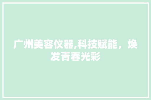 广州美容仪器,科技赋能，焕发青春光彩 广州美容仪器,科技赋能，焕发青春光彩 旅行地理