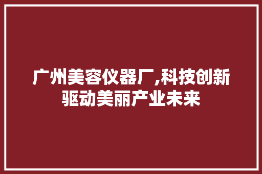 广州美容仪器厂,科技创新驱动美丽产业未来 广州美容仪器厂,科技创新驱动美丽产业未来 旅行地理