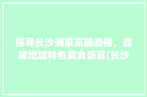 探寻长沙湘菜高端酒楼，品味地域特色美食盛宴(长沙湘菜高端酒楼排名) 探寻长沙湘菜高端酒楼，品味地域特色美食盛宴(长沙湘菜高端酒楼排名) 饮食拾萃