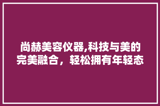 尚赫美容仪器,科技与美的完美融合，轻松拥有年轻态肌肤 尚赫美容仪器,科技与美的完美融合，轻松拥有年轻态肌肤 家居时尚
